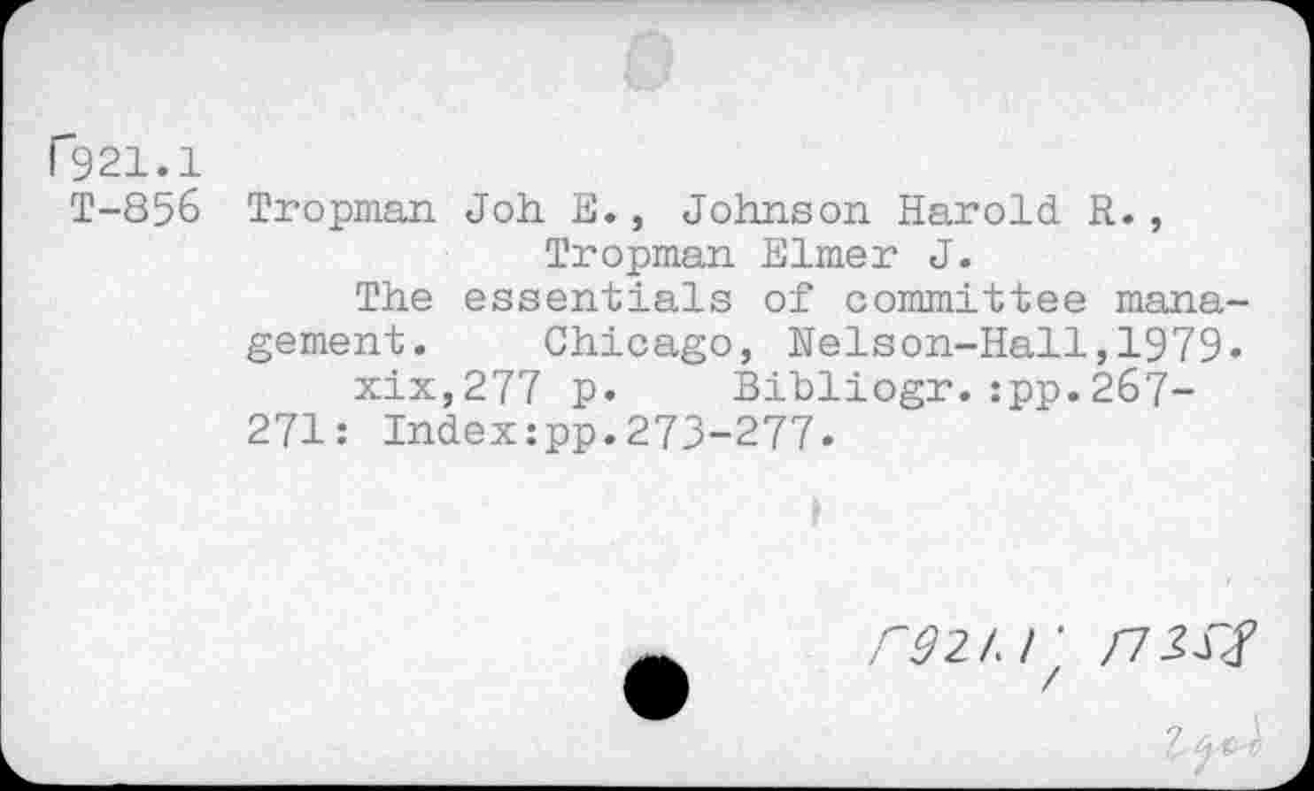 ﻿ß21.1
T-856 Tropman Joh E., Johnson Harold R., Tropman Elmer J.
The essentials of committee management. Chicago, Nelson-Hall,1979« xix,277 p. Bibliogr.:pp.267-271: Index:pp.273-277.